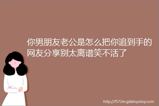 你男朋友老公是怎么把你追到手的网友分享别太离谱笑不活了