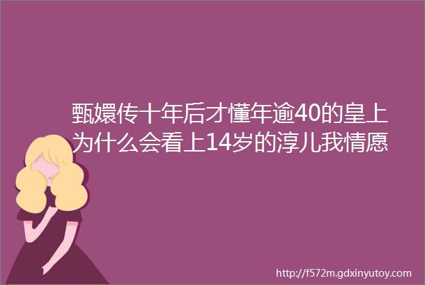 甄嬛传十年后才懂年逾40的皇上为什么会看上14岁的淳儿我情愿没看懂