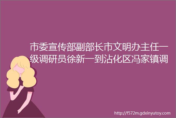 市委宣传部副部长市文明办主任一级调研员徐新一到沾化区冯家镇调研