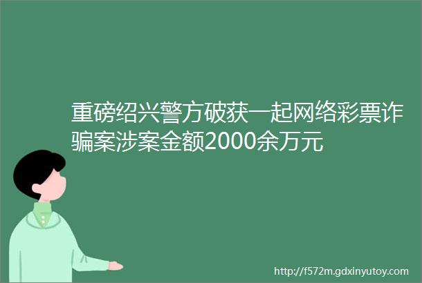 重磅绍兴警方破获一起网络彩票诈骗案涉案金额2000余万元