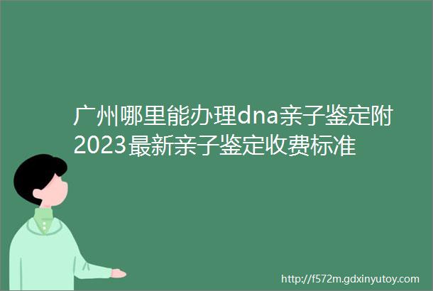 广州哪里能办理dna亲子鉴定附2023最新亲子鉴定收费标准