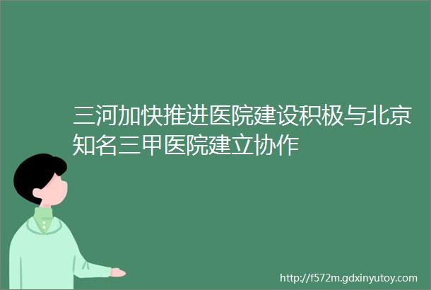 三河加快推进医院建设积极与北京知名三甲医院建立协作