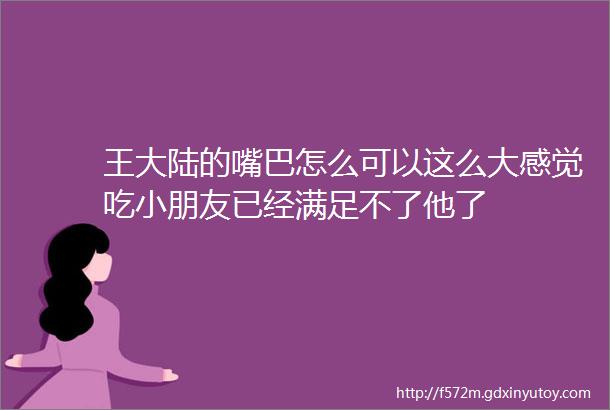 王大陆的嘴巴怎么可以这么大感觉吃小朋友已经满足不了他了