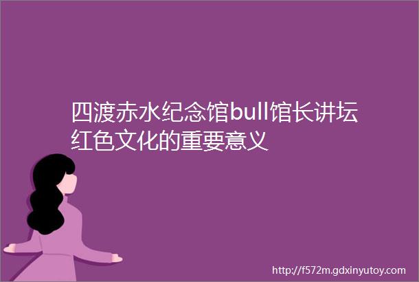 四渡赤水纪念馆bull馆长讲坛红色文化的重要意义