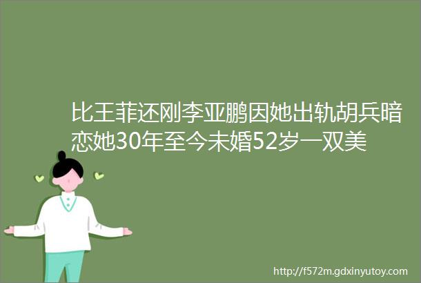 比王菲还刚李亚鹏因她出轨胡兵暗恋她30年至今未婚52岁一双美腿杀上热搜太飒了