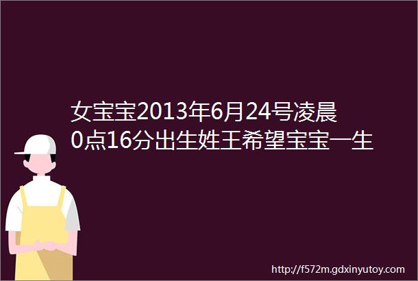 女宝宝2013年6月24号凌晨0点16分出生姓王希望宝宝一生顺利幸福