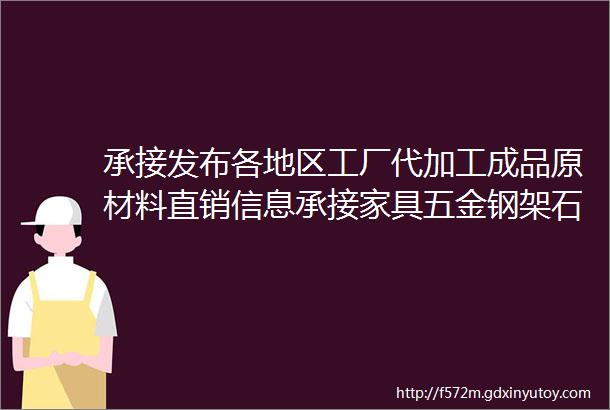 承接发布各地区工厂代加工成品原材料直销信息承接家具五金钢架石材机械服装各类制造维修加工行业等等