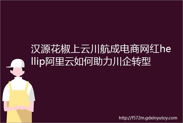 汉源花椒上云川航成电商网红hellip阿里云如何助力川企转型