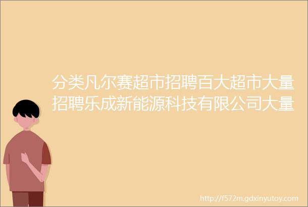 分类凡尔赛超市招聘百大超市大量招聘乐成新能源科技有限公司大量招聘仓管配料员安装队电工电焊工巡检员