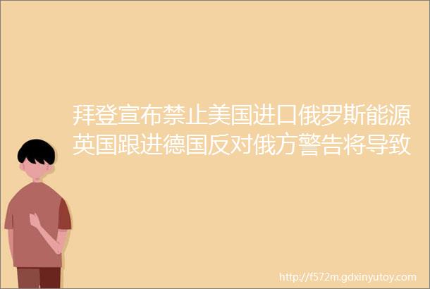 拜登宣布禁止美国进口俄罗斯能源英国跟进德国反对俄方警告将导致灾难性后果麦当劳关闭在俄门店国际油价飙升美股继续跌