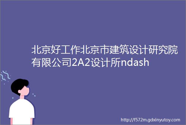 北京好工作北京市建筑设计研究院有限公司2A2设计所ndash建筑师建筑实习生结构工程师电气设计师等