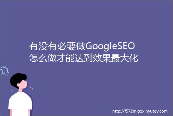 有没有必要做GoogleSEO怎么做才能达到效果最大化