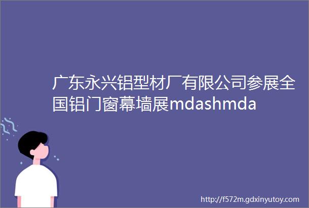 广东永兴铝型材厂有限公司参展全国铝门窗幕墙展mdashmdash铝博士网特别报道