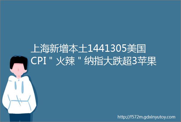 上海新增本土1441305美国CPI＂火辣＂纳指大跌超3苹果一夜蒸发1296亿美元失去全球第一宝座早报