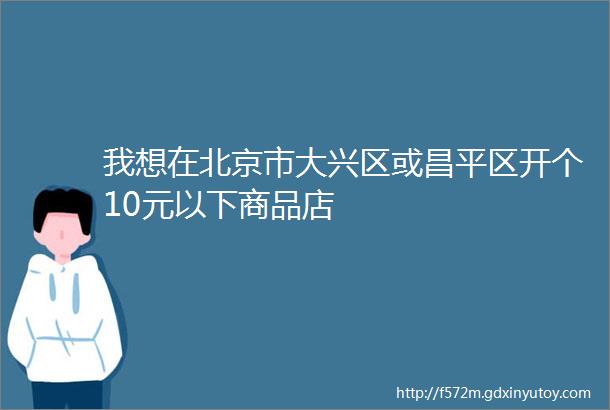 我想在北京市大兴区或昌平区开个10元以下商品店