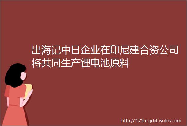 出海记中日企业在印尼建合资公司将共同生产锂电池原料