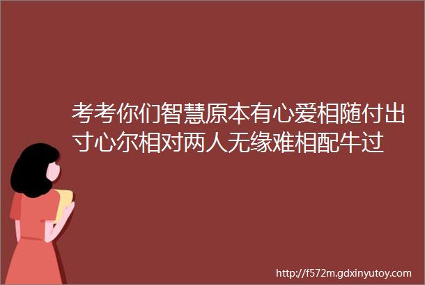 考考你们智慧原本有心爱相随付出寸心尔相对两人无缘难相配牛过