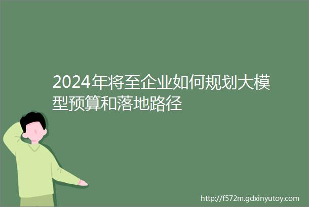 2024年将至企业如何规划大模型预算和落地路径