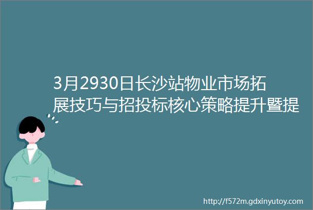 3月2930日长沙站物业市场拓展技巧与招投标核心策略提升暨提高控标中标率技能实战研修营长沙站